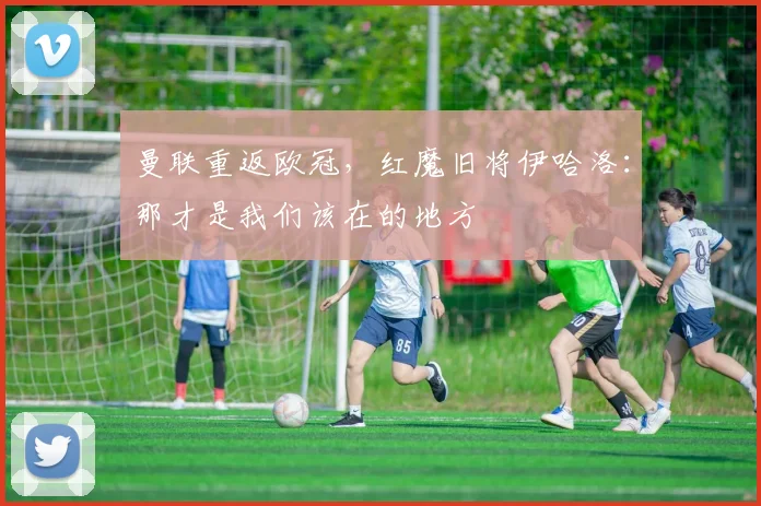 曼联重返欧冠，红魔旧将伊哈洛：那才是我们该在的地方