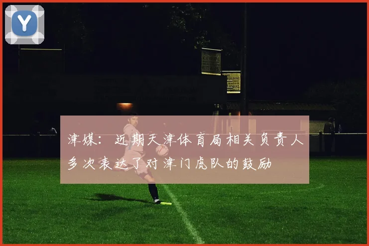 津媒：近期天津体育局相关负责人多次表达了对津门虎队的鼓励