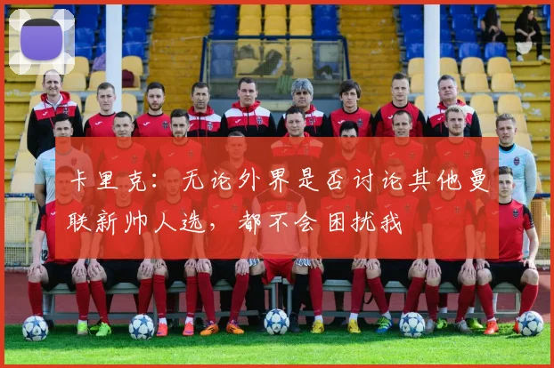 卡里克：无论外界是否讨论其他曼联新帅人选，都不会困扰我