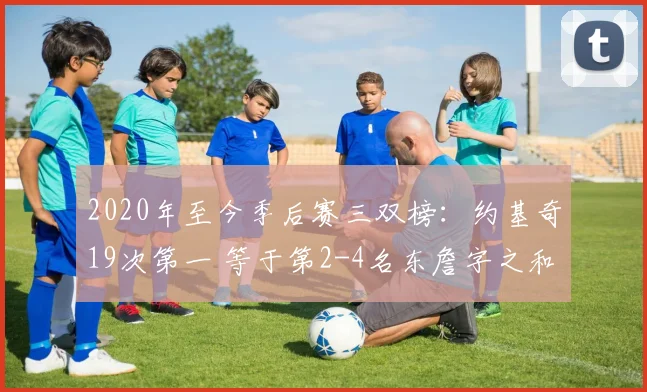 2020年至今季后赛三双榜：约基奇19次第一 等于第2-4名东詹字之和